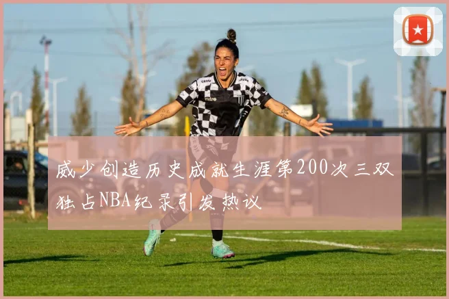 威少创造历史成就生涯第200次三双独占NBA纪录引发热议