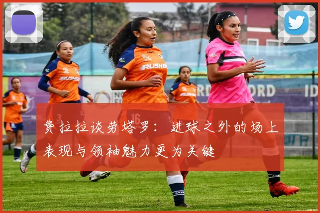 费拉拉谈劳塔罗：进球之外的场上表现与领袖魅力更为关键