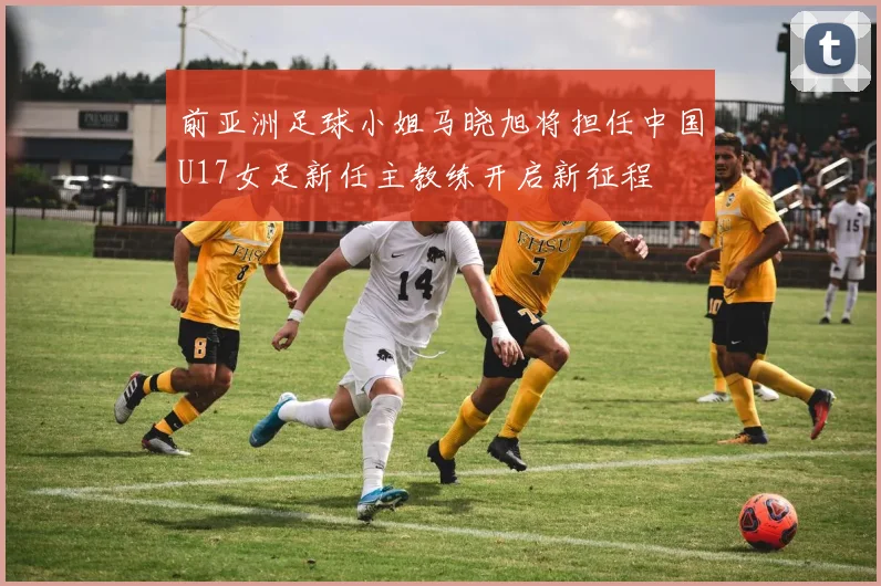 前亚洲足球小姐马晓旭将担任中国U17女足新任主教练开启新征程