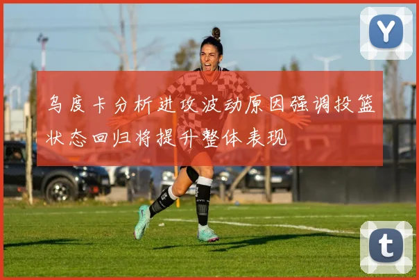 乌度卡分析进攻波动原因强调投篮状态回归将提升整体表现