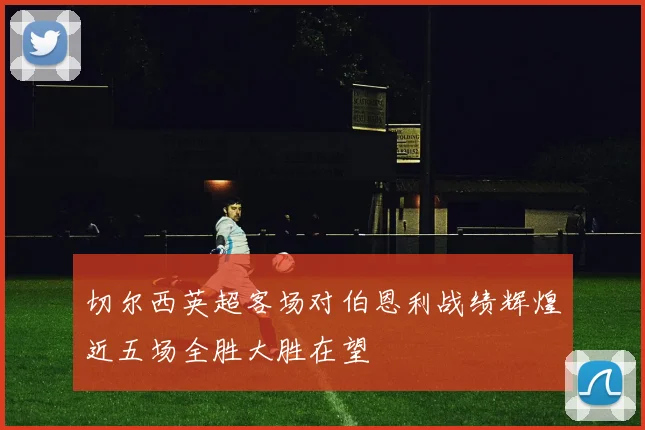 切尔西英超客场对伯恩利战绩辉煌近五场全胜大胜在望