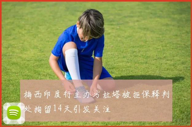 梅西印度行主办方杜塔被拒保释判处拘留14天引发关注