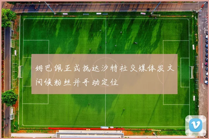 姆巴佩正式抵达沙特社交媒体发文问候粉丝并手动定位