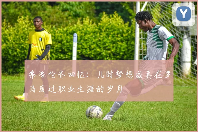 弗洛伦齐回忆：儿时梦想成真在罗马度过职业生涯的岁月