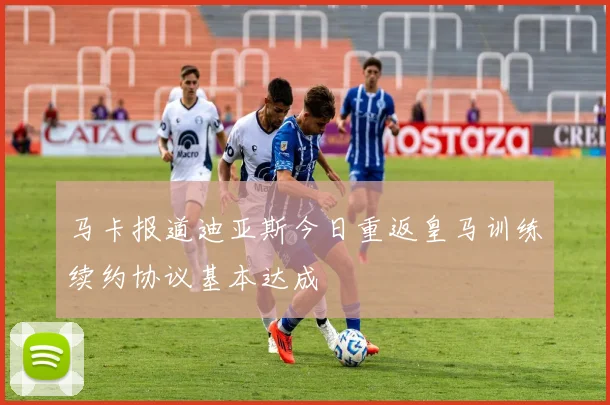 马卡报道迪亚斯今日重返皇马训练续约协议基本达成