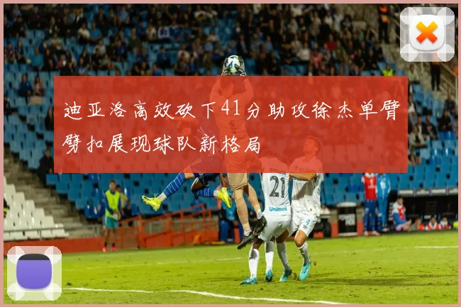 迪亚洛高效砍下41分助攻徐杰单臂劈扣展现球队新格局
