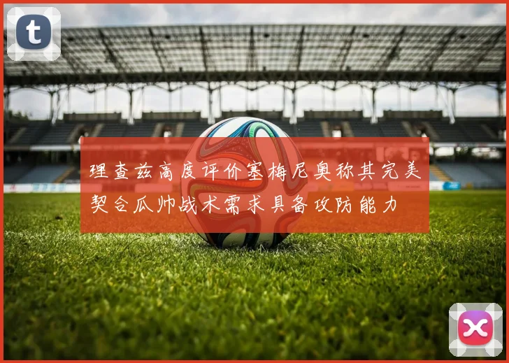 理查兹高度评价塞梅尼奥称其完美契合瓜帅战术需求具备攻防能力