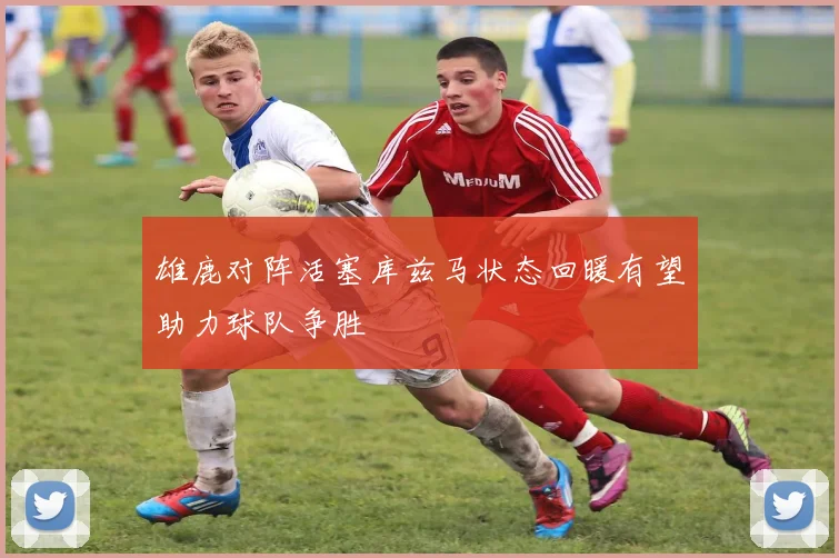 雄鹿对阵活塞库兹马状态回暖有望助力球队争胜