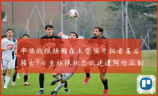 半场战报杨瀚森未登场开拓者落后骑士9分克林根状态低迷遭阿伦压制