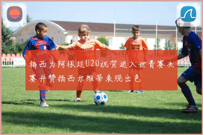 梅西为阿根廷U20祝贺进入世青赛决赛并赞扬西尔维蒂表现出色