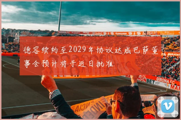德容续约至2029年协议达成巴萨董事会预计将于近日批准