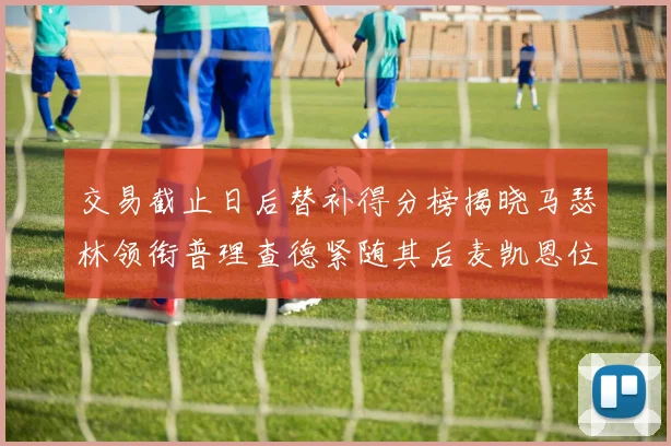 交易截止日后替补得分榜揭晓马瑟林领衔普理查德紧随其后麦凯恩位列第三
