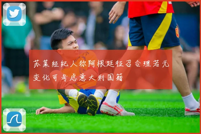 苏莱经纪人称阿根廷征召合理若无变化可考虑意大利国籍