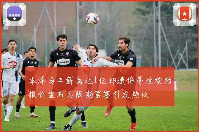 本泽马年薪高达1亿却遭侮辱性续约报价宣布无限期罢赛引发热议