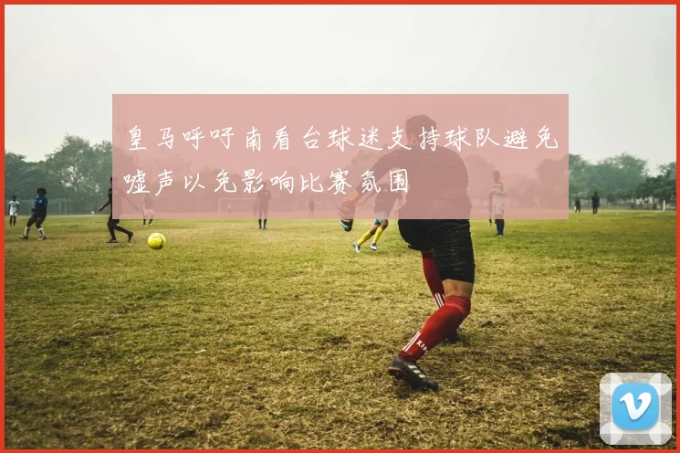 皇马呼吁南看台球迷支持球队避免嘘声以免影响比赛氛围