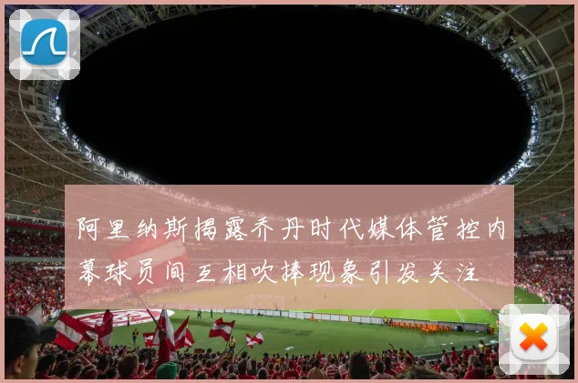 阿里纳斯揭露乔丹时代媒体管控内幕球员间互相吹捧现象引发关注