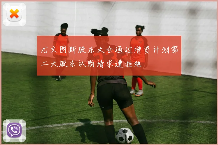 尤文图斯股东大会通过增资计划第二大股东认购请求遭拒绝