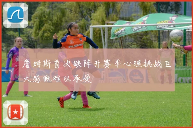 詹姆斯首次缺阵开赛季心理挑战巨大感慨难以承受